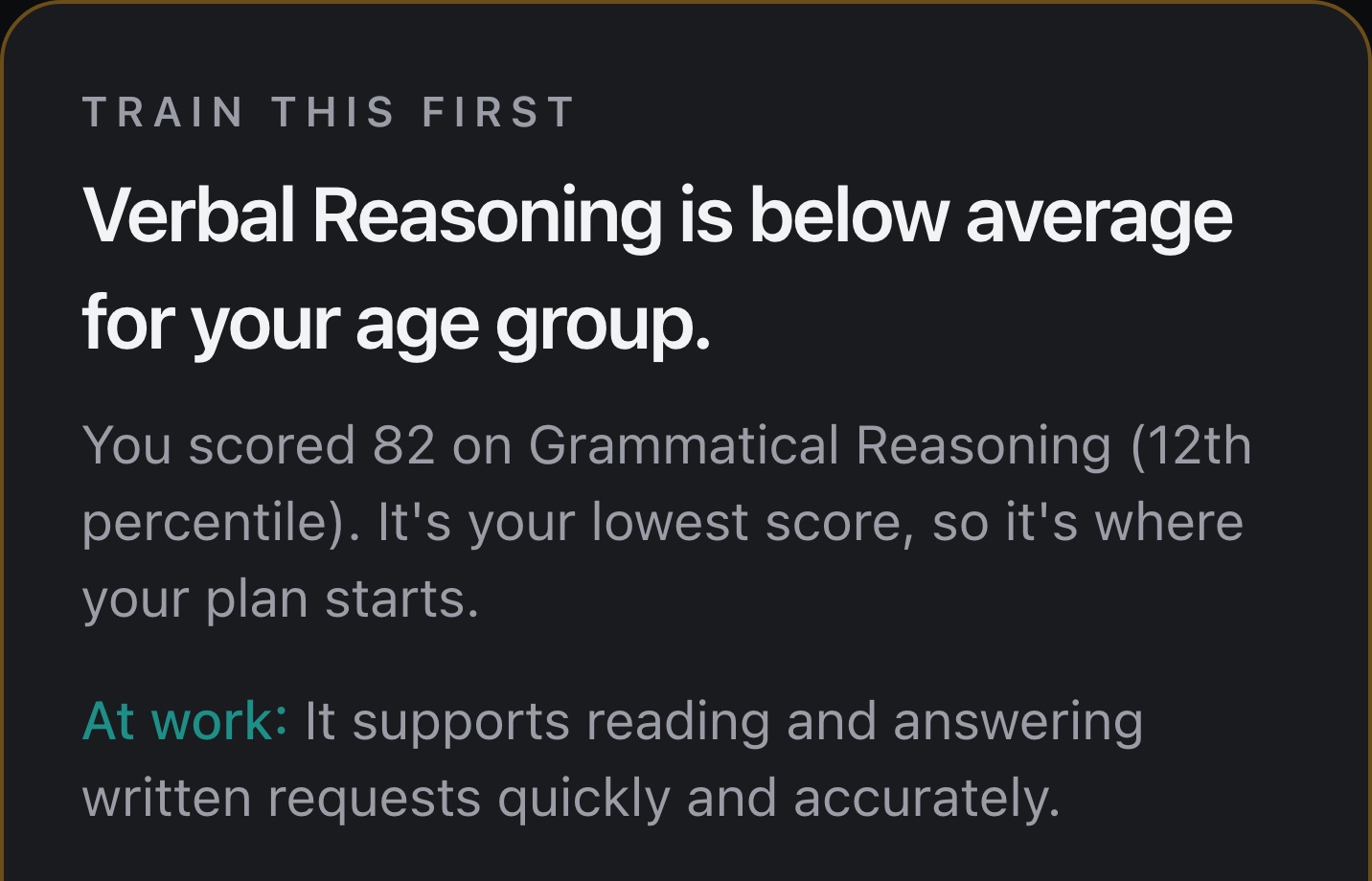 Train this first: Verbal Reasoning is below average for your age group. Scored 82 on Grammatical Reasoning, 12th percentile. At work, it supports reading and answering written requests quickly and accurately.